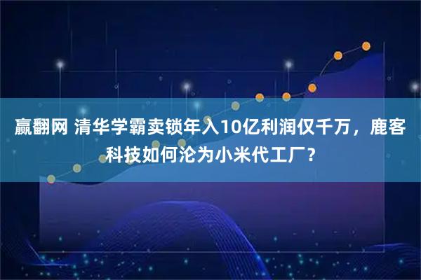 赢翻网 清华学霸卖锁年入10亿利润仅千万，鹿客科技如何沦为小米代工厂？