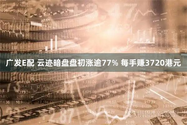 广发E配 云迹暗盘盘初涨逾77% 每手赚3720港元