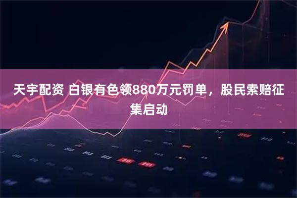 天宇配资 白银有色领880万元罚单，股民索赔征集启动