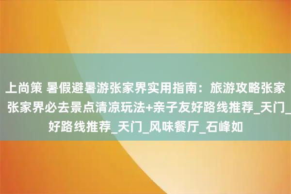 上尚策 暑假避暑游张家界实用指南：旅游攻略张家界五日游及费用，张家界必去景点清凉玩法+亲子友好路线推荐_天门_风味餐厅_石峰如