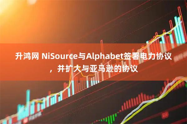 升鸿网 NiSource与Alphabet签署电力协议，并扩大与亚马逊的协议