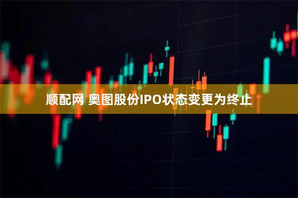 顺配网 奥图股份IPO状态变更为终止