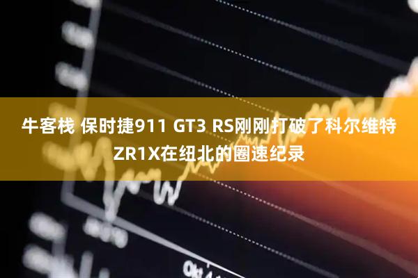 牛客栈 保时捷911 GT3 RS刚刚打破了科尔维特ZR1X在纽北的圈速纪录