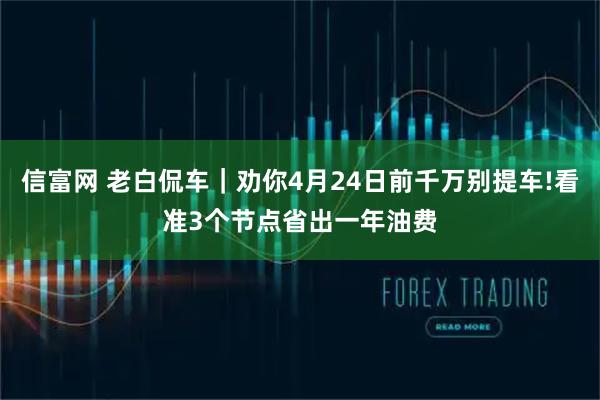 信富网 老白侃车｜劝你4月24日前千万别提车!看准3个节点省出一年油费