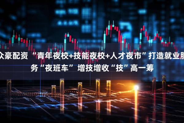 众豪配资 “青年夜校+技能夜校+人才夜市”打造就业服务“夜班车” 增技增收“技”高一筹