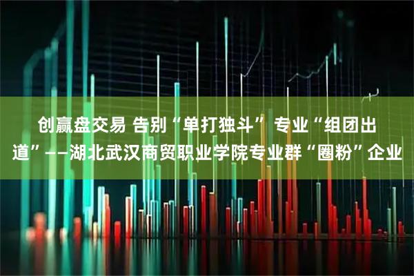 创赢盘交易 告别“单打独斗” 专业“组团出道”——湖北武汉商贸职业学院专业群“圈粉”企业