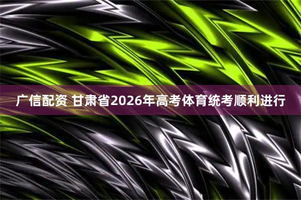 广信配资 甘肃省2026年高考体育统考顺利进行