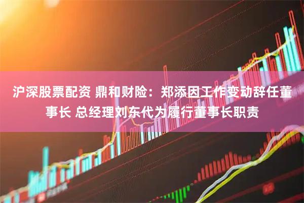 沪深股票配资 鼎和财险：郑添因工作变动辞任董事长 总经理刘东代为履行董事长职责