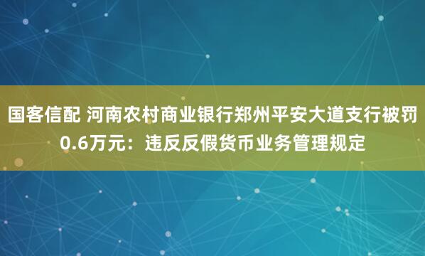 国客信配 河南农村商业银行郑州平安大道支行被罚0.6万元：违反反假货币业务管理规定