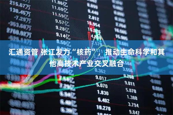 汇通资管 张江发力“核药”，推动生命科学和其他高技术产业交叉融合