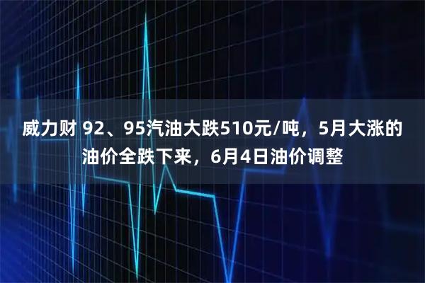 威力财 92、95汽油大跌510元/吨,5月大涨的油价全跌下来,6月4日油价调整