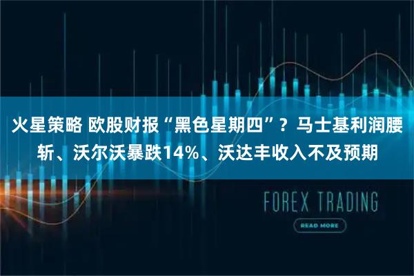 火星策略 欧股财报“黑色星期四”？马士基利润腰斩、沃尔沃暴跌14%、沃达丰收入不及预期