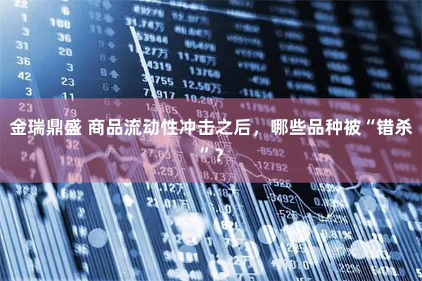 金瑞鼎盛 商品流动性冲击之后,哪些品种被“错杀”?