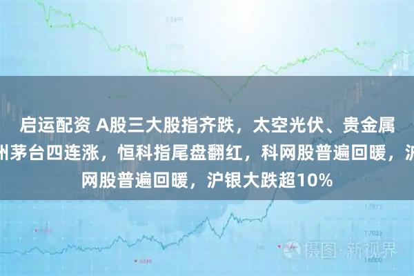 启运配资 A股三大股指齐跌，太空光伏、贵金属掀跌停潮，贵州茅台四连涨，恒科指尾盘翻红，科网股普遍回暖，沪银大跌超10%