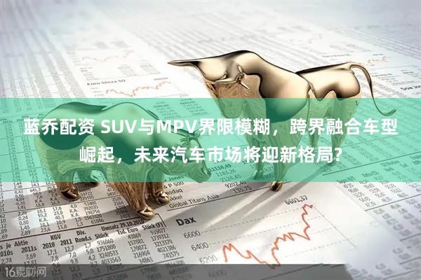 蓝乔配资 SUV与MPV界限模糊，跨界融合车型崛起，未来汽车市场将迎新格局?