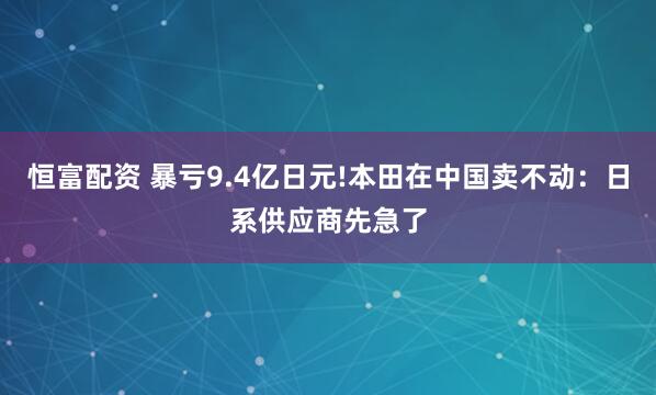 恒富配资 暴亏9.4亿日元!本田在中国卖不动：日系供应商先急了