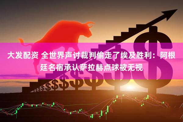 大发配资 全世界声讨裁判偷走了埃及胜利：阿根廷名宿承认萨拉赫点球被无视