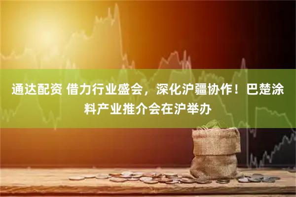通达配资 借力行业盛会，深化沪疆协作！巴楚涂料产业推介会在沪举办