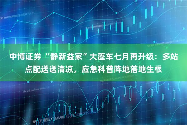 中博证券 “静新益家”大篷车七月再升级：多站点配送送清凉，应急科普阵地落地生根