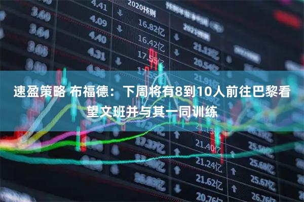 速盈策略 布福德：下周将有8到10人前往巴黎看望文班并与其一同训练