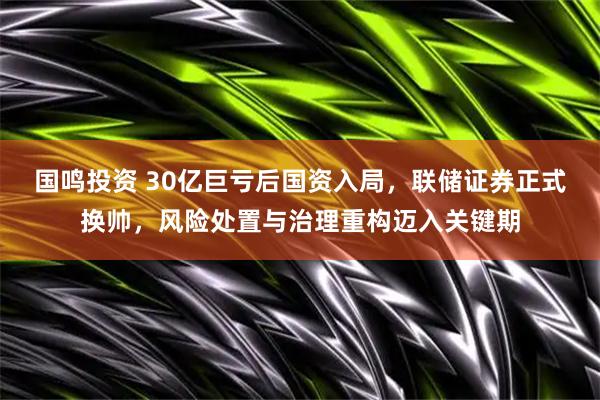 国鸣投资 30亿巨亏后国资入局，联储证券正式换帅，风险处置与治理重构迈入关键期