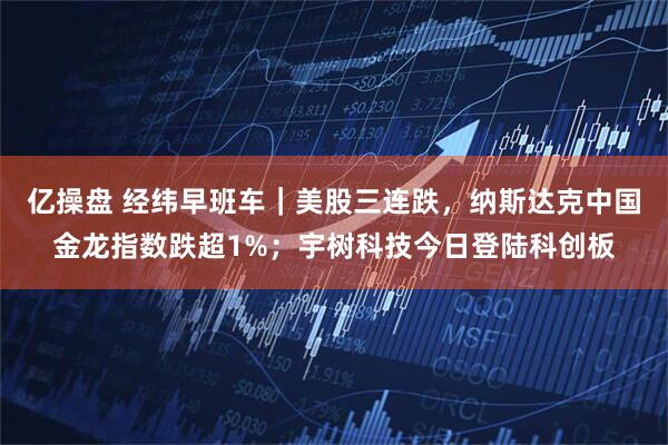 亿操盘 经纬早班车｜美股三连跌，纳斯达克中国金龙指数跌超1%；宇树科技今日登陆科创板