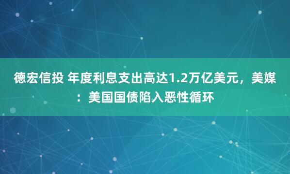 德宏信投 年度利息支出高达1.2万亿美元，美媒：美国国债陷入恶性循环