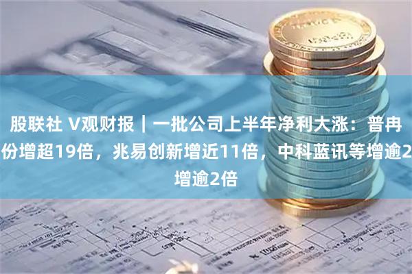 股联社 V观财报｜一批公司上半年净利大涨：普冉股份增超19倍，兆易创新增近11倍，中科蓝讯等增逾2倍