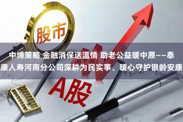 中博策略 金融消保送温情 助老公益暖中原——泰康人寿河南分公司深耕为民实事、暖心守护银龄安康